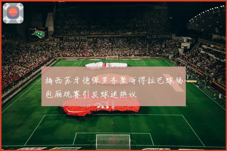 梅西苏牙德保罗齐聚海得拉巴球场包厢观赛引发球迷热议