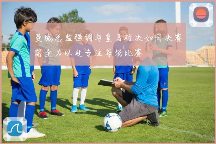 曼城总监强调与皇马对决如同决赛需全力以赴专注每场比赛