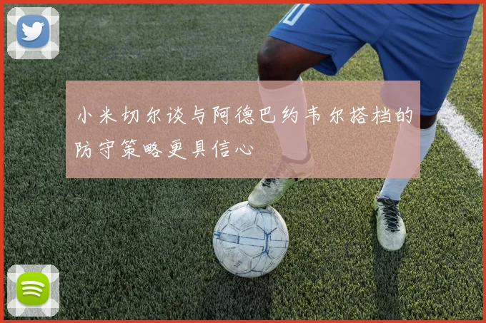 小米切尔谈与阿德巴约韦尔搭档的防守策略更具信心