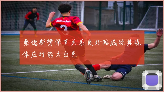 桑德斯赞保罗关系良好路威称其媒体应对能力出色