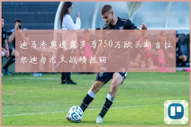 迪马济奥透露罗马750万欧买断吉拉尔迪与尤文战绩挂钩