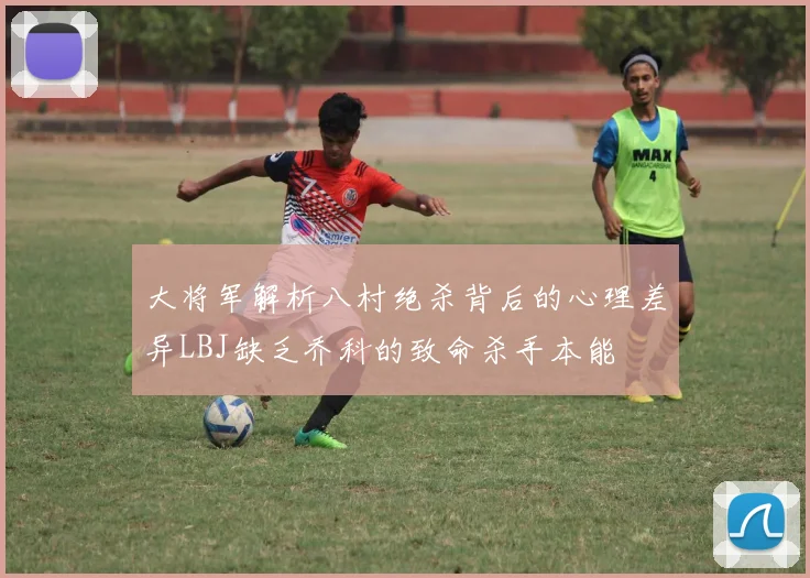 大将军解析八村绝杀背后的心理差异LBJ缺乏乔科的致命杀手本能
