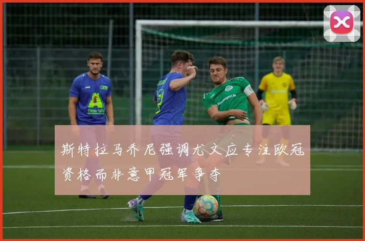 斯特拉马乔尼强调尤文应专注欧冠资格而非意甲冠军争夺
