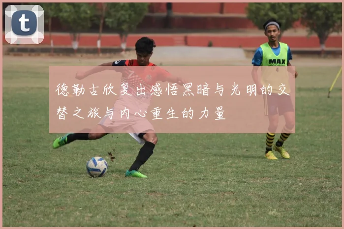 德勒古欣复出感悟黑暗与光明的交替之旅与内心重生的力量