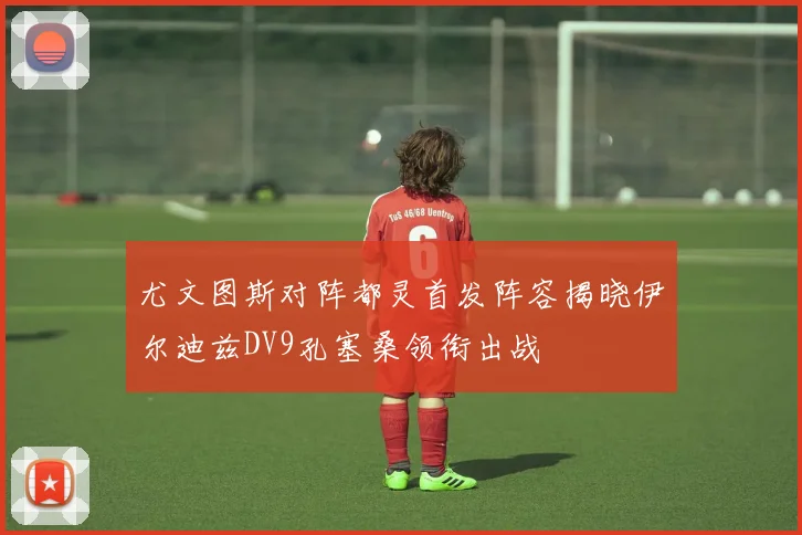 尤文图斯对阵都灵首发阵容揭晓伊尔迪兹DV9孔塞桑领衔出战