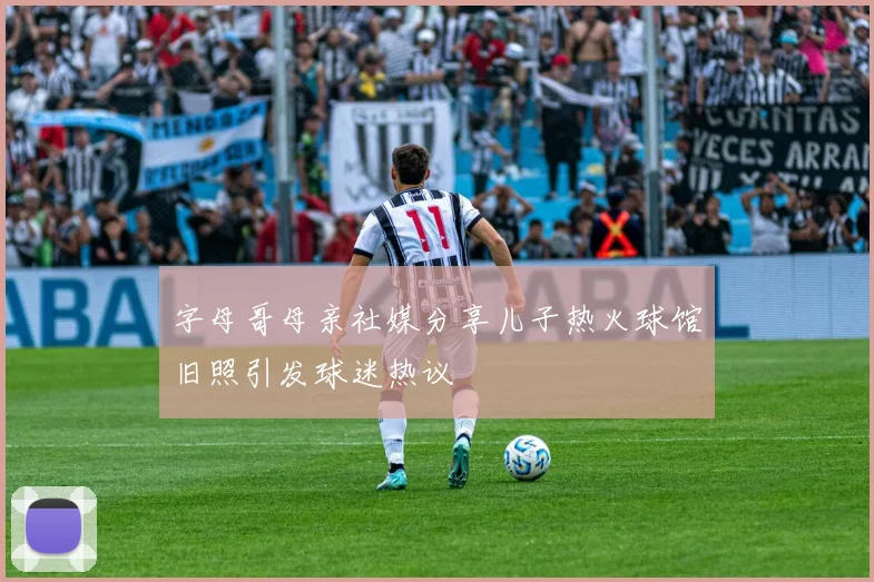 字母哥母亲社媒分享儿子热火球馆旧照引发球迷热议