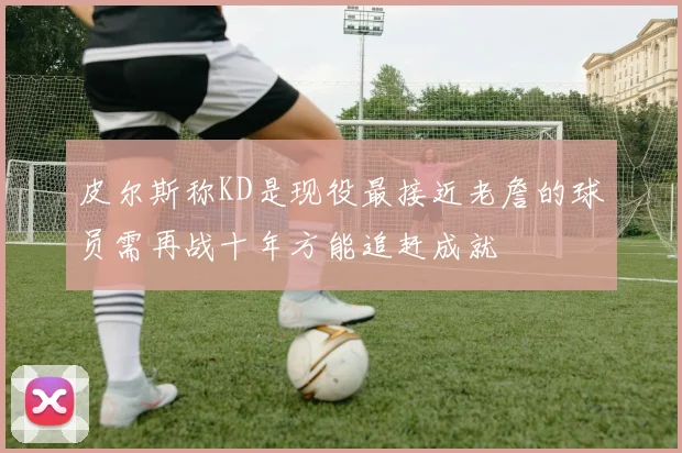 皮尔斯称KD是现役最接近老詹的球员需再战十年方能追赶成就