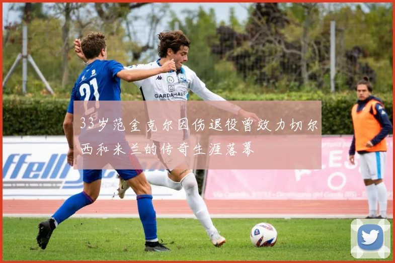 33岁范金克尔因伤退役曾效力切尔西和米兰的传奇生涯落幕