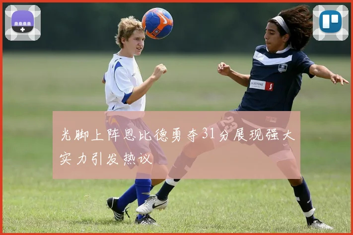 光脚上阵恩比德勇夺31分展现强大实力引发热议