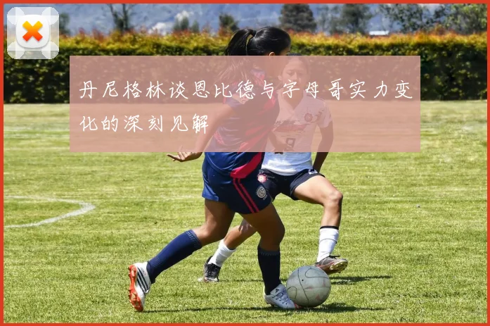 丹尼格林谈恩比德与字母哥实力变化的深刻见解
