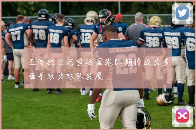 王浩然立志重返国家队期待成为多面手助力球队发展