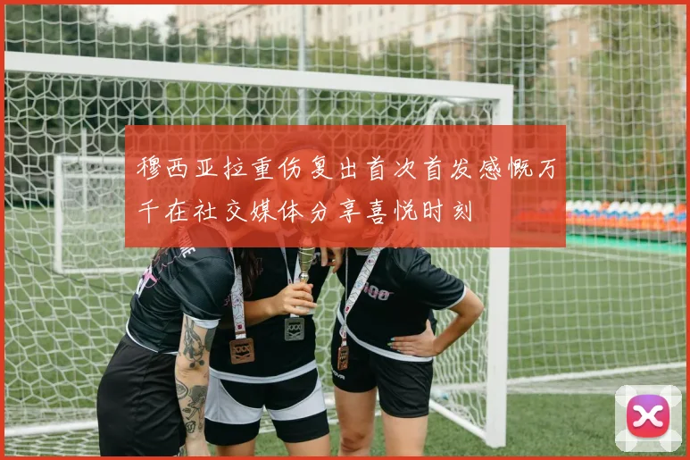 穆西亚拉重伤复出首次首发感慨万千在社交媒体分享喜悦时刻