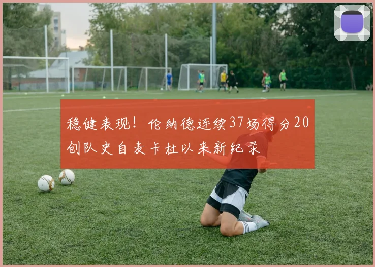 稳健表现！伦纳德连续37场得分20创队史自麦卡杜以来新纪录