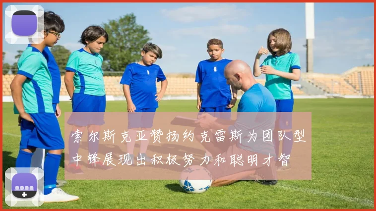 索尔斯克亚赞扬约克雷斯为团队型中锋展现出积极努力和聪明才智