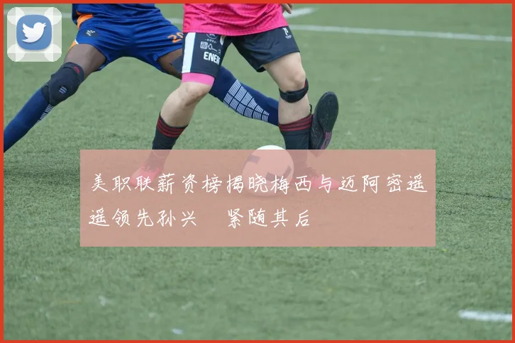 美职联薪资榜揭晓梅西与迈阿密遥遥领先孙兴慜紧随其后