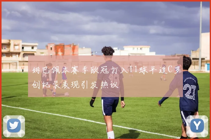 姆巴佩本赛季欧冠打入11球平追C罗创纪录表现引发热议