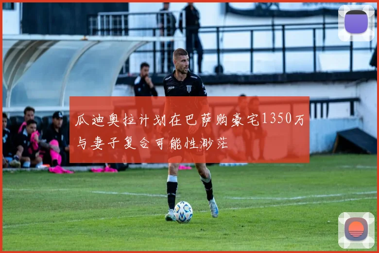 瓜迪奥拉计划在巴萨购豪宅1350万与妻子复合可能性渺茫