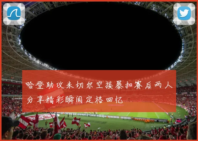 哈登助攻米切尔空接暴扣赛后两人分享精彩瞬间定格回忆