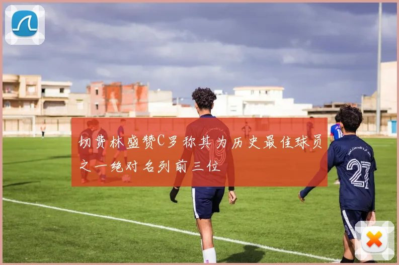 切费林盛赞C罗称其为历史最佳球员之一绝对名列前三位