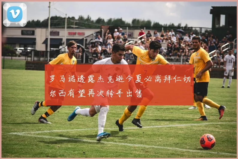 罗马诺透露杰克逊今夏必离拜仁切尔西有望再次转手出售